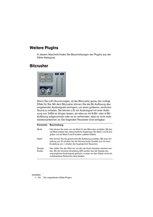 Page 64NUENDO
1 – 64 Die mitgelieferten Effekt-PlugIns
Weitere PlugIns
In diesem Abschnitt finden Sie Beschreibungen der PlugIns aus der 
Other-Kategorie.
Bitcrusher
Wenn Sie LoFi-Sound mögen, ist der Bitcrusher genau der richtige 
Effekt für Sie. Mit dem Bitcrusher können Sie die Bit-Auflösung des 
eingehenden Audiosignals verringern, um einen gröberen, verzerrten 
Sound zu erhalten. Sie können z. B. ein Audiosignal mit einer Auflö-
sung von 24 Bit so klingen lassen, als wäre es mit 8-Bit- oder 4-Bit-...