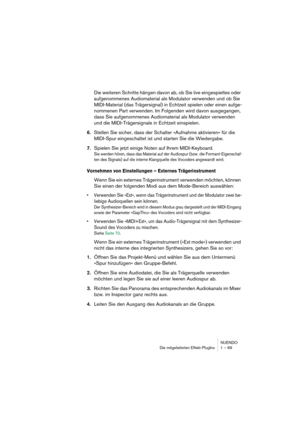 Page 69NUENDO
Die mitgelieferten Effekt-PlugIns 1 – 69
Die weiteren Schritte hängen davon ab, ob Sie live eingespieltes oder 
aufgenommenes Audiomaterial als Modulator verwenden und ob Sie 
MIDI-Material (das Trägersignal) in Echtzeit spielen oder einen aufge-
nommenen Part verwenden. Im Folgenden wird davon ausgegangen, 
dass Sie aufgenommenes Audiomaterial als Modulator verwenden 
und die MIDI-Trägersignale in Echtzeit einspielen.
6.Stellen Sie sicher, dass der Schalter »Aufnahme aktivieren« für die...