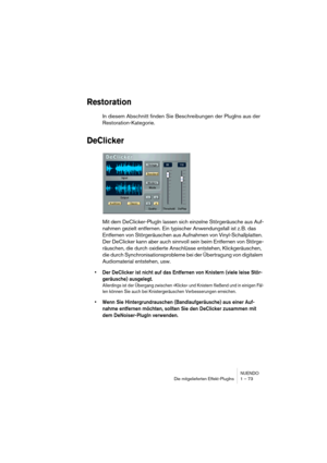 Page 73NUENDO
Die mitgelieferten Effekt-PlugIns 1 – 73
Restoration
In diesem Abschnitt finden Sie Beschreibungen der PlugIns aus der 
Restoration-Kategorie.
DeClicker
Mit dem DeClicker-PlugIn lassen sich einzelne Störgeräusche aus Auf-
nahmen gezielt entfernen. Ein typischer Anwendungsfall ist z. B. das 
Entfernen von Störgeräuschen aus Aufnahmen von Vinyl-Schallplatten. 
Der DeClicker kann aber auch sinnvoll sein beim Entfernen von Störge-
räuschen, die durch oxidierte Anschlüsse entstehen, Klickgeräuschen,...