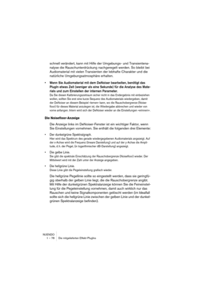 Page 78NUENDO
1 – 78 Die mitgelieferten Effekt-PlugIns
schnell verändert, kann mit Hilfe der Umgebungs- und Transientena-
nalyse die Rauschunterdrückung nachgeregelt werden. So bleibt bei 
Audiomaterial mit vielen Transienten der lebhafte Charakter und die 
natürliche Umgebungsatmosphäre erhalten.
•Wenn Sie Audiomaterial mit dem DeNoiser bearbeiten, benötigt das 
PlugIn etwas Zeit (weniger als eine Sekunde) für die Analyse des Mate-
rials und zum Einstellen der internen Parameter.
Da Sie diesen...