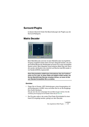 Page 87NUENDO
Die mitgelieferten Effekt-PlugIns 1 – 87
Surround-PlugIns
In diesem Abschnitt finden Sie Beschreibungen der PlugIns aus der 
Surround-Kategorie.
Matrix Decoder
Beim MatrixDecoder wird der mit dem MatrixEncoder durchgeführte 
Vorgang umgekehrt (siehe oben). So kann überprüft werden, wie sich 
der kodierte Mix bei der Wiedergabe auf einem Pro-Logic-kompatiblen 
System anhört. Beim Abspielen eines kodierten Mixes über den Deco-
der werden die Kanäle Links-total (Lt) und Rechts-total (Rt) wieder in...