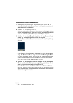 Page 88NUENDO
1 – 88 Die mitgelieferten Effekt-PlugIns
Verwenden des MatrixEncoders/Decoders
1.Nehmen Sie die gewünschten Grobeinstellungen für den Mix vor.
Ordnen Sie die Kanäle mit dem Surround Panner im Surround-Mix an oder leiten Sie 
sie an die einzelnen LRCS-Ausgänge.
2.Schalten Sie den MatrixEncoder ein.
Sie können nun den kodierten Stereomix so hören, wie er bei der Wiedergabe auf einem 
normalen Stereowiedergabegerät klingen wird. Öffnen Sie das Bedienfeld des MatrixEn-
coders, um die Verstärkung des...