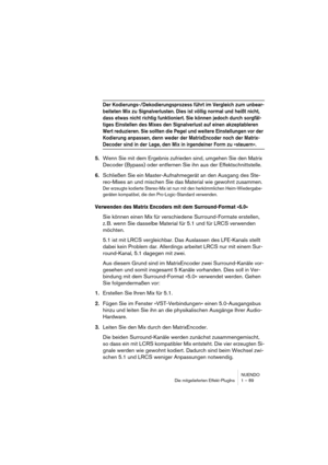 Page 89NUENDO
Die mitgelieferten Effekt-PlugIns 1 – 89
Der Kodierungs-/Dekodierungsprozess führt im Vergleich zum unbear-
beiteten Mix zu Signalverlusten. Dies ist völlig normal und heißt nicht, 
dass etwas nicht richtig funktioniert. Sie können jedoch durch sorgfäl-
tiges Einstellen des Mixes den Signalverlust auf einen akzeptableren 
Wert reduzieren. Sie sollten die Pegel und weitere Einstellungen vor der 
Kodierung anpassen, denn weder der MatrixEncoder noch der Matrix-
Decoder sind in der Lage, den Mix in...