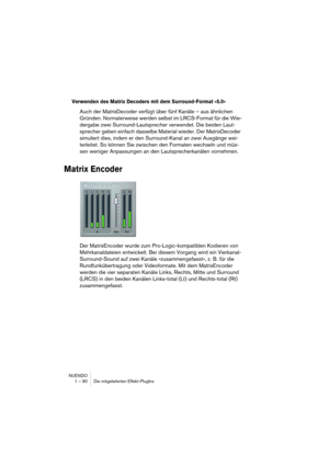 Page 90NUENDO
1 – 90 Die mitgelieferten Effekt-PlugIns
Verwenden des Matrix Decoders mit dem Surround-Format »5.0«
Auch der MatrixDecoder verfügt über fünf Kanäle – aus ähnlichen 
Gründen. Normalerweise werden selbst im LRCS-Format für die Wie-
dergabe zwei Surround-Lautsprecher verwendet. Die beiden Laut-
sprecher geben einfach dasselbe Material wieder. Der MatrixDecoder 
simuliert dies, indem er den Surround-Kanal an zwei Ausgänge wei-
terleitet. So können Sie zwischen den Formaten wechseln und müs-
sen...