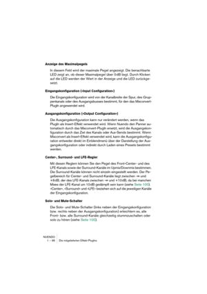 Page 96NUENDO
1 – 96 Die mitgelieferten Effekt-PlugIns
Anzeige des Maximalpegels
In diesem Feld wird der maximale Pegel angezeigt. Die benachbarte 
LED zeigt an, ob dieser Maximalpegel über 0 dB liegt. Durch Klicken 
auf die LED werden der Wert in der Anzeige und die LED zurückge-
setzt.
Eingangskonfiguration (»Input Configuration«)
Die Eingangskonfiguration wird von der Kanalbreite der Spur, des Grup-
penkanals oder des Ausgangsbusses bestimmt, für den das Mixconvert-
PlugIn angewendet wird....