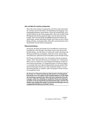 Page 97NUENDO
Die mitgelieferten Effekt-PlugIns 1 – 97
Solo und Mute für einzelne Lautsprecher
Wenn Sie einen einzelnen Lautsprecher solo hören oder stummschal-
ten möchten, können Sie direkt in der Darstellung der Eingangs- bzw. 
Ausgangskonfiguration darauf klicken. Wenn Sie einmal Klicken, wird 
der Solo-Modus für den Kanal eingeschaltet. Wenn Sie die [Alt]-Taste/
[Wahltaste] beim Klicken gedrückt halten, wird der Kanal stummge-
schaltet. Wenn Sie die [Strg]-Taste/[Befehlstaste] beim Klicken ge-
drückt...