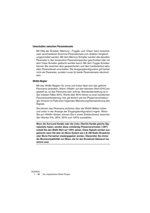 Page 98NUENDO
1 – 98 Die mitgelieferten Effekt-PlugIns
Umschalten zwischen Parametersets
Mit Hilfe der Schalter »Memory«, »Toggle« und »Clear« kann zwischen 
zwei verschiedenen Downmix-Parametersets zum direkten Vergleich 
umgeschaltet werden. Mit dem Memory-Schalter werden alle aktuellen 
Parameter in den temporären Parameterspeicher geschrieben (der mit 
dem Clear-Schalter gelöscht werden kann). Mit dem Toggle-Schalter 
können Sie zwischen dem gespeicherten und dem (veränderten) aktu-
ellen Parameterset...