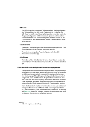 Page 100NUENDO
1 – 100 Die mitgelieferten Effekt-PlugIns
LFE-Kanal
Der LFE-Kanal wird automatisch Tiefpass-gefiltert. Die Grenzfrequenz 
des Tiefpass-Filters ist 120 Hz, die Flankensteilheit 12 dB/Okt. Der 
LFE-Kanal wird, falls in der Eingangskonfiguration vorhanden und in der 
Ausgangskonfiguration nicht vorhanden, in gleichen Anteilen auf die 
Kanäle Front-Links und Front-Rechts gemixt, da diese Kanäle als die 
Lautsprecher mit dem wahrscheinlich größten Frequenzbereich ange-
sehen werden.
Tastaturbefehle
Die...