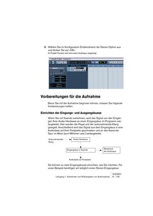 Page 105NUENDO
Lehrgang 1: Aufnehmen und Wiedergeben von Audiomaterial 8 – 105
6.Wählen Sie im Konfiguration-Einblendmenü die Stereo-Option aus 
und klicken Sie auf »OK«.
Im Projekt-Fenster wird eine leere Audiospur angezeigt.
Vorbereitungen für die Aufnahme
Bevor Sie mit der Aufnahme beginnen können, müssen Sie folgende 
Vorbereitungen treffen:
Einrichten der Eingangs- und Ausgangsbusse
Wenn Sie mit Nuendo aufnehmen, wird das Signal von den Eingän-
gen Ihrer Audio-Hardware an einen Eingangsbus im Programm wei-...