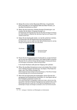 Page 110NUENDO
8 – 110 Lehrgang 1: Aufnehmen und Wiedergeben von Audiomaterial
2.Klicken Sie mit der rechten Maustaste (Win) bzw. mit gedrückter 
[Ctrl]-Taste (Mac) an eine beliebige Stelle des Mixer-Fensters, um 
das Mixer-Kontextmenü zu öffnen.
3.Öffnen Sie das Untermenü »Globale Anzeigen-Einstellungen« und 
schalten Sie die Option »Eingangs-Anzeige« ein.
Die Pegelanzeige des Eingangsbusses zeigt jetzt den Pegel des Signals am Eingang 
Ihrer Audio-Hardware an. Beachten Sie, dass dieser Pegel über das Programm...