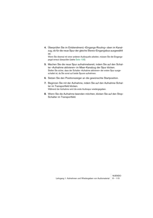 Page 115NUENDO
Lehrgang 1: Aufnehmen und Wiedergeben von Audiomaterial 8 – 115
4.Überprüfen Sie im Einblendmenü »Eingangs-Routing« oben im Kanal-
zug, ob für die neue Spur der gleiche Stereo-Eingangsbus ausgewählt 
ist.
Wenn Sie diesmal mit einer anderen Audioquelle arbeiten, müssen Sie die Eingangs-
pegel erneut überprüfen (siehe Seite 109).
5.Machen Sie die neue Spur aufnahmebereit, indem Sie auf den Schal-
ter »Aufnahme aktivieren« im Mixer-Kanalzug der Spur klicken.
Stellen Sie sicher, dass der Schalter...