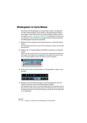 Page 116NUENDO
8 – 116 Lehrgang 1: Aufnehmen und Wiedergeben von Audiomaterial
Wiedergeben im Cycle-Modus
Sie können die Wiedergabe wie beschrieben starten und beenden 
und den Positionszeiger immer wieder an die gewünschte Position 
verschieben. Wenn Sie jedoch die unterschiedlichen Mixer-Funktio-
nen (siehe Kapitel »Lehrgang 3: Mischen«) ausprobieren möchten, ist 
es praktischer, wenn Nuendo Ihr aufgenommenes Audiomaterial bei 
der Wiedergabe fortlaufend wiederholt.
1.Wählen Sie das aufgenommene Audio-Event...