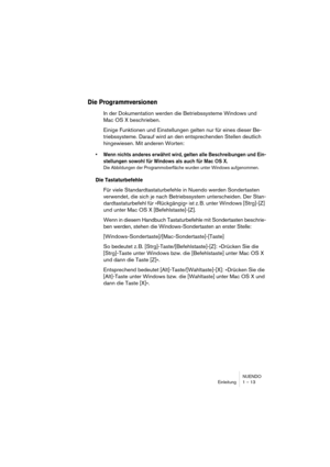 Page 13 
NUENDO
Einleitung 1 – 13 
Die Programmversionen
 
In der Dokumentation werden die Betriebssysteme Windows und 
Mac OS X beschrieben.
Einige Funktionen und Einstellungen gelten nur für eines dieser Be-
triebssysteme. Darauf wird an den entsprechenden Stellen deutlich 
hingewiesen. Mit anderen Worten: 
•Wenn nichts anderes erwähnt wird, gelten alle Beschreibungen und Ein-
stellungen sowohl für Windows als auch für Mac OS X.
 
Die Abbildungen der Programmoberfläche wurden unter Windows aufgenommen.
 
Die...