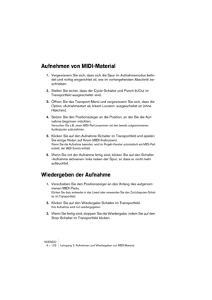 Page 122NUENDO
9 – 122 Lehrgang 2: Aufnehmen und Wiedergeben von MIDI-Material
Aufnehmen von MIDI-Material
1.Vergewissern Sie sich, dass sich die Spur im Aufnahmemodus befin-
det und richtig eingerichtet ist, wie im vorhergehenden Abschnitt be-
schrieben.
2.Stellen Sie sicher, dass der Cycle-Schalter und Punch In/Out im 
Transportfeld ausgeschaltet sind.
3.Öffnen Sie das Transport-Menü und vergewissern Sie sich, dass die 
Option »Aufnahmestart ab linkem Locator« ausgeschaltet ist (ohne 
Häkchen).
4.Setzen Sie...