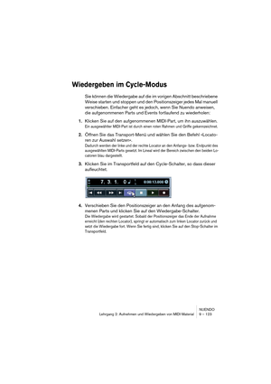 Page 123NUENDO
Lehrgang 2: Aufnehmen und Wiedergeben von MIDI-Material 9 – 123
Wiedergeben im Cycle-Modus
Sie können die Wiedergabe auf die im vorigen Abschnitt beschriebene 
Weise starten und stoppen und den Positionszeiger jedes Mal manuell 
verschieben. Einfacher geht es jedoch, wenn Sie Nuendo anweisen, 
die aufgenommenen Parts und Events fortlaufend zu wiederholen:
1.Klicken Sie auf den aufgenommenen MIDI-Part, um ihn auszuwählen.
Ein ausgewählter MIDI-Part ist durch einen roten Rahmen und Griffe...