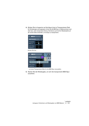 Page 125NUENDO
Lehrgang 2: Aufnehmen und Wiedergeben von MIDI-Material 9 – 125
4.Klicken Sie im Inspector auf die blaue Linie im Transponieren-Feld.
Ein Schieberegler wird angezeigt, mit dem Sie die MIDI-Spur in Halbtonschritten nach 
oben bzw. unten transponieren können. Sie können auch die Auf-/Abwärtspfeile auf 
der rechten Seite verwenden, um die Spur zu transponieren.
Klicken Sie hier…
…um einen Transponieren-Wert für die MIDI-Spur einzustellen.
5.Starten Sie die Wiedergabe, um sich die transponierte...