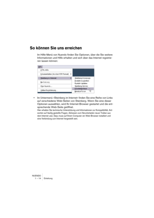 Page 14 
NUENDO
1 – 14 Einleitung 
So können Sie uns erreichen
 
Im Hilfe-Menü von Nuendo finden Sie Optionen, über die Sie weitere 
Informationen und Hilfe erhalten und sich über das Internet registrie-
ren lassen können: 
• 
Im Untermenü »Steinberg im Internet« finden Sie eine Reihe von Links 
auf verschiedene Web-Seiten von Steinberg. Wenn Sie eine dieser 
Optionen auswählen, wird Ihr Internet-Browser gestartet und die ent-
sprechende Web-Seite geöffnet. 
Hier erhalten Sie technische Unterstützung und...