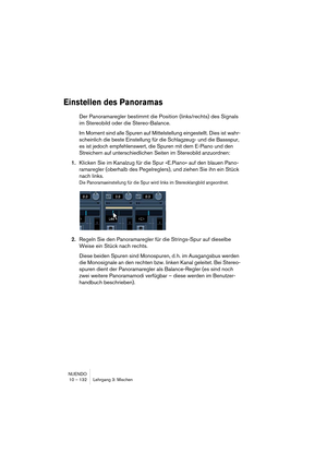 Page 132NUENDO
10 – 132 Lehrgang 3: Mischen
Einstellen des Panoramas
Der Panoramaregler bestimmt die Position (links/rechts) des Signals 
im Stereobild oder die Stereo-Balance.
Im Moment sind alle Spuren auf Mittelstellung eingestellt. Dies ist wahr-
scheinlich die beste Einstellung für die Schlagzeug- und die Bassspur, 
es ist jedoch empfehlenswert, die Spuren mit dem E-Piano und den 
Streichern auf unterschiedlichen Seiten im Stereobild anzuordnen:
1.Klicken Sie im Kanalzug für die Spur »E.Piano« auf den...