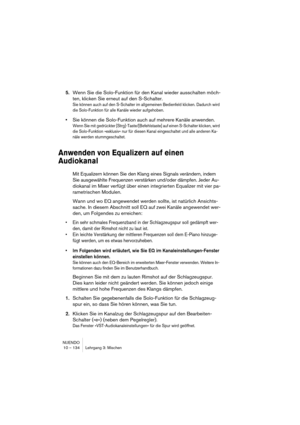 Page 134NUENDO
10 – 134 Lehrgang 3: Mischen
5.Wenn Sie die Solo-Funktion für den Kanal wieder ausschalten möch-
ten, klicken Sie erneut auf den S-Schalter.
Sie können auch auf den S-Schalter im allgemeinen Bedienfeld klicken. Dadurch wird 
die Solo-Funktion für alle Kanäle wieder aufgehoben.
•Sie können die Solo-Funktion auch auf mehrere Kanäle anwenden.
Wenn Sie mit gedrückter [Strg]-Taste/[Befehlstaste] auf einen S-Schalter klicken, wird 
die Solo-Funktion »exklusiv« nur für diesen Kanal eingeschaltet und alle...