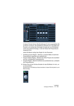 Page 135NUENDO
Lehrgang 3: Mischen 10 – 135
In diesem Fenster können Sie Einstellungen für den ausgewählten Mi-
xer-Kanal vornehmen. Der EQ-Bereich befindet sich in der Mitte des 
Fensters und verfügt über Drehregler für jedes der vier EQ-Module 
sowie eine grafische Anzeige, in der der Verlauf der Frequenzkurve 
dargestellt wird.
Jedes EQ-Modul verfügt über Regler für drei Parameter:
•Verstärkung (innerer Regler) – Bestimmt, in welchem Maße ein bestimmter 
Frequenzbereich angehoben bzw. gedämpft wird.
•Frequenz...