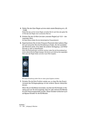 Page 136NUENDO
10 – 136 Lehrgang 3: Mischen
4.Stellen Sie den Gain-Regler auf eine relativ starke Dämpfung ein, z. B. 
-10 dB.
Klicken Sie dazu auf den inneren Regler und ziehen Sie ihn nach links oder geben Sie 
im Feld über dem Regler einen numerischen Wert ein.
5.Erhöhen Sie den Q-Wert (mit dem untersten Regler) auf 12.0 – den 
maximalen Wert.
Auf diese Weise erhalten Sie den kleinstmöglichen Frequenzbereich.
6.Experimentieren Sie mit dem Frequenz-Parameter (dem äußeren Reg-
ler) und versuchen Sie eine...