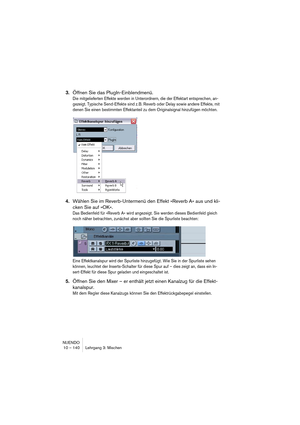 Page 140NUENDO
10 – 140 Lehrgang 3: Mischen
3.Öffnen Sie das PlugIn-Einblendmenü.
Die mitgelieferten Effekte werden in Unterordnern, die der Effektart entsprechen, an-
gezeigt. Typische Send-Effekte sind z. B. Reverb oder Delay sowie andere Effekte, mit 
denen Sie einen bestimmten Effektanteil zu dem Originalsignal hinzufügen möchten.
4.Wählen Sie im Reverb-Untermenü den Effekt »Reverb A« aus und kli-
cken Sie auf »OK«.
Das Bedienfeld für »Reverb A« wird angezeigt. Sie werden dieses Bedienfeld gleich 
noch näher...