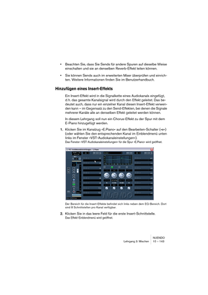 Page 143NUENDO
Lehrgang 3: Mischen 10 – 143
•Beachten Sie, dass Sie Sends für andere Spuren auf dieselbe Weise 
einschalten und sie an denselben Reverb-Effekt leiten können.
•Sie können Sends auch im erweiterten Mixer überprüfen und einrich-
ten. Weitere Informationen finden Sie im Benutzerhandbuch.
Hinzufügen eines Insert-Effekts
Ein Insert-Effekt wird in die Signalkette eines Audiokanals eingefügt, 
d. h. das gesamte Kanalsignal wird durch den Effekt geleitet. Das be-
deutet auch, dass nur ein einzelner Kanal...