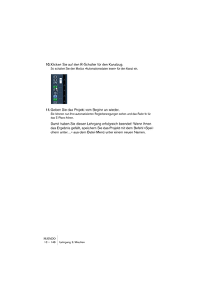 Page 146NUENDO
10 – 146 Lehrgang 3: Mischen
10.Klicken Sie auf den R-Schalter für den Kanalzug.
So schalten Sie den Modus »Automationsdaten lesen« für den Kanal ein.
11.Geben Sie das Projekt vom Beginn an wieder.
Sie können nun Ihre automatisierten Reglerbewegungen sehen und das Fade-In für 
das E-Piano hören.
Damit haben Sie diesen Lehrgang erfolgreich beendet! Wenn Ihnen 
das Ergebnis gefällt, speichern Sie das Projekt mit dem Befehl »Spei-
chern unter…« aus dem Datei-Menü unter einem neuen Namen.  