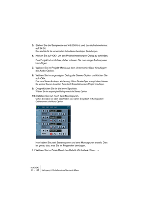 Page 150NUENDO
11 – 150 Lehrgang 4: Erstellen eines Surround-Mixes
5.Stellen Sie die Samplerate auf 48.000 kHz und das Aufnahmeformat 
auf 24 Bit.
Dies sind die für die verwendeten Audiodateien benötigten Einstellungen.
6.Klicken Sie auf »OK«, um den Projekteinstellungen-Dialog zu schließen.
Das Projekt ist noch leer, daher müssen Sie nun einige Audiospuren 
hinzufügen.
7.Wählen Sie im Projekt-Menü aus dem Untermenü »Spur hinzufügen« 
die Audio-Option.
8.Wählen Sie im angezeigten Dialog die Stereo-Option und...