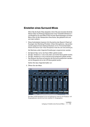 Page 155NUENDO
Lehrgang 4: Erstellen eines Surround-Mixes 11 – 155
Einstellen eines Surround-Mixes
Wenn Sie die Audio-Clips abspielen, hören Sie zwei einander ähnelnde 
Stereo-Clips mit Hintergrundgeräuschen einer Tankstelle (Ambience 1 
und Ambience 2), einen Mono-Clip mit einer Sprechpassage und einen 
Mono-Clip mit den Geräuschen eines Autos, das gestartet wird und 
sich dann entfernt. 
•Diese Audiodateien basieren (mit Ausnahme des Speech-Clips) auf 
Auszügen des Steinberg-Produkts »Urban Atmospheres«, das...