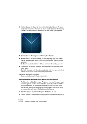Page 158NUENDO
11 – 158 Lehrgang 4: Erstellen eines Surround-Mixes
6.Klicken Sie auf die Kugel für den rechten Kanal (auf der ein »R« ange-
zeigt wird) und ziehen Sie sie in die obere rechte Ecke der Darstellung.
Der linke Kanal wird automatisch gespiegelt in der linken oberen Ecke angeordnet.
7.Starten Sie die Wiedergabe am Anfang des Projekts.
8.Klicken Sie auf die Kugel auf der ein »R« angezeigt wird und ziehen 
Sie sie langsam nach unten in Richtung der hinteren Surround-Laut-
sprecher.
Der Sound bewegt sich...