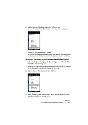 Page 159NUENDO
Lehrgang 4: Erstellen eines Surround-Mixes 11 – 159
3.Wählen Sie den Sub-Bus »Stereo (Ls Rs) Out« aus.
Auf diese Weise leiten Sie die Spur direkt an die Surround-Stereo-Lautsprecher.
4.Geben Sie das Projekt erneut wieder.
Sie sollten nun die Aufnahme der Geräuschkulisse einer Tankstelle hören, wobei die hin-
teren Lautsprecher den Eindruck vermitteln, Sie befänden sich mitten im Geschehen.
Weiterleiten des Signals an einen separaten Kanal im Bus (Routing)
Leiten Sie für diesen Lehrgang die...