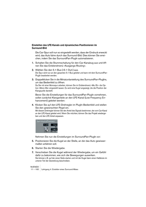 Page 160NUENDO
11 – 160 Lehrgang 4: Erstellen eines Surround-Mixes
Einstellen des LFE-Kanals und dynamisches Positionieren im 
Surround-Bild
Die Car-Spur soll nun so eingestellt werden, dass der Eindruck erweckt 
wird, das Auto fahre durch das Surround-Bild. Dies können Sie errei-
chen, indem Sie das SurroundPan-PlugIn automatisieren.
1.Schalten Sie die Stummschaltung für den Car-Kanalzug aus und öff-
nen Sie das Einblendmenü »Ausgangs-Routing«.
2.Wählen Sie den 5.1-Bus (»5.1 Out«) aus.
Die Spur wird nun an den...