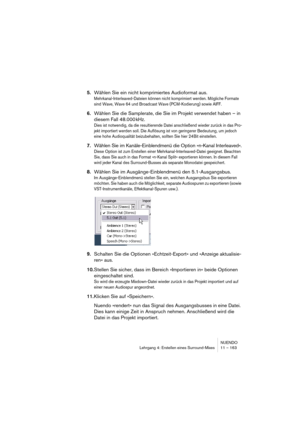 Page 163NUENDO
Lehrgang 4: Erstellen eines Surround-Mixes 11 – 163
5.Wählen Sie ein nicht komprimiertes Audioformat aus.
Mehrkanal-Interleaved-Dateien können nicht komprimiert werden. Mögliche Formate 
sind Wave, Wave 64 und Broadcast Wave (PCM-Kodierung) sowie AIFF.
6.Wählen Sie die Samplerate, die Sie im Projekt verwendet haben – in 
diesem Fall 48.000 kHz.
Dies ist notwendig, da die resultierende Datei anschließend wieder zurück in das Pro-
jekt importiert werden soll. Die Auflösung ist von geringerer...