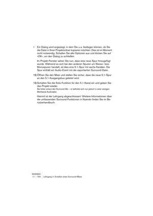 Page 164NUENDO
11 – 164 Lehrgang 4: Erstellen eines Surround-Mixes
•Ein Dialog wird angezeigt, in dem Sie u. a. festlegen können, ob Sie 
die Datei in Ihren Projektordner kopieren möchten. Dies ist im Moment 
nicht notwendig. Schalten Sie alle Optionen aus und klicken Sie auf 
»OK«, um den Dialog zu schließen.
Im Projekt-Fenster sehen Sie nun, dass eine neue Spur hinzugefügt 
wurde. Während es sich bei den anderen Spuren um Stereo- bzw. 
Monospuren handelt, ist dies eine 5.1-Spur mit sechs Kanälen. Die 
Spur...