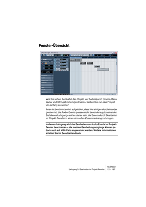 Page 167NUENDO
Lehrgang 5: Bearbeiten im Projekt-Fenster 12 – 167
Fenster-Übersicht
Wie Sie sehen, beinhaltet das Projekt vier Audiospuren (Drums, Bass, 
Guitar und Strings) mit einigen Events. Geben Sie nun das Projekt 
von Anfang an wieder!
Ihnen ist bestimmt sofort aufgefallen, dass hier einiges durcheinander 
geraten ist; die Audio-Events passen nicht besonders gut zueinander. 
Ziel dieses Lehrgangs soll es daher sein, die Events durch Bearbeiten 
im Projekt-Fenster in einen sinnvollen Zusammenhang zu...