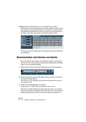 Page 170NUENDO
12 – 170 Lehrgang 5: Bearbeiten im Projekt-Fenster
10.Stellen Sie im Anzahl-Feld »3« ein und klicken Sie auf »OK«.
Alle Events werden nun dreimal wiederholt, so dass Sie insgesamt vier Pattern à zwei 
Takte erhalten. Sie erhalten dasselbe Resultat wie beim Ziehen mit gedrückter [Alt]-
Taste/[Wahltaste], diese Methode ist jedoch viel schneller. Dies gilt insbesondere in 
den Fällen, in denen Sie mehrere Kopien nacheinander erstellen möchten.
Ihr Song ist nun acht Takte lang, er könnte jedoch ein...