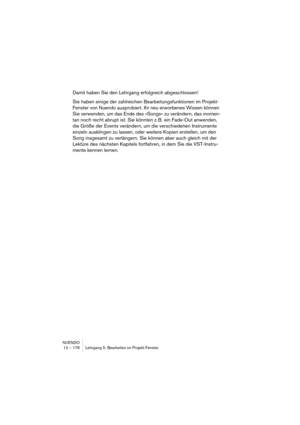 Page 176NUENDO
12 – 176 Lehrgang 5: Bearbeiten im Projekt-Fenster
Damit haben Sie den Lehrgang erfolgreich abgeschlossen! 
Sie haben einige der zahlreichen Bearbeitungsfunktionen im Projekt-
Fenster von Nuendo ausprobiert. Ihr neu erworbenes Wissen können 
Sie verwenden, um das Ende des »Songs« zu verändern, das momen-
tan noch recht abrupt ist. Sie könnten z. B. ein Fade-Out anwenden, 
die Größe der Events verändern, um die verschiedenen Instrumente 
einzeln ausklingen zu lassen, oder weitere Kopien erstellen,...