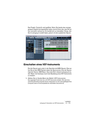 Page 179NUENDO
Lehrgang 6: Verwenden von VST-Instrumenten 13 – 179
Das Projekt »Tutorial 6« wird geöffnet. Wenn Sie bereits das vorange-
gangene Kapitel durchgearbeitet haben, kommt Ihnen das, was Sie se-
hen, vermutlich vertraut vor: Es handelt sich um denselben »Song«, den 
Sie im Lehrgang 5 erstellt haben, jedoch mit drei zusätzlichen Spuren.
Einschalten eines VST-Instruments
Die drei Spuren ganz unten in der Spurliste sind MIDI-Spuren. Dies se-
hen Sie an dem MIDI-Symbol neben der Spurnummer. Eine der Spuren...