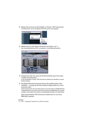 Page 180NUENDO
13 – 180 Lehrgang 6: Verwenden von VST-Instrumenten
2.Klicken Sie auf die erste Schnittstelle im Fenster »VST-Instrumente«.
Ein Einblendmenü mit den verfügbaren VST-Instrumenten wird angezeigt.
3.Wählen Sie aus dem Synths-Untermenü die Option »vb-1«.
Das virtuelle Bassinstrument VB-1 wird geladen und das Bedienfeld geöffnet.
4.Vergewissern Sie sich, dass der Ein/Aus-Schalter ganz links einge-
schaltet ist (aufleuchtet).
In der Schnittstelle im Fenster »VST-Instrumente« befindet sich ebenfalls ein...