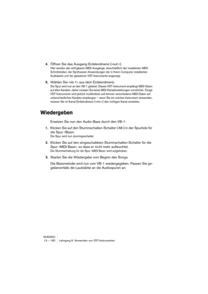 Page 182NUENDO
13 – 182 Lehrgang 6: Verwenden von VST-Instrumenten
4.Öffnen Sie das Ausgang-Einblendmenü (»out:«).
Hier werden alle verfügbaren MIDI-Ausgänge, einschließlich der installierten MIDI-
Schnittstellen, der Synthesizer-Anwendungen der in Ihrem Computer installierten 
Audiokarte und der geladenen VST-Instrumente angezeigt.
5.Wählen Sie »vb-1« aus dem Einblendmenü.
Die Spur wird nun an den VB-1 geleitet. Dieses VST-Instrument empfängt MIDI-Daten 
auf allen Kanälen, daher müssen Sie keine...