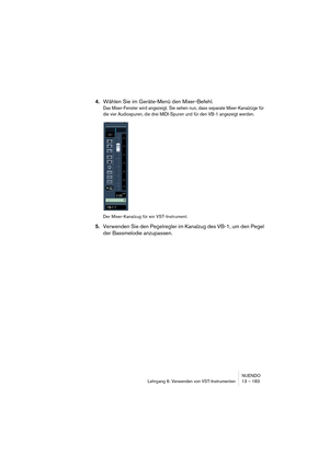 Page 183NUENDO
Lehrgang 6: Verwenden von VST-Instrumenten 13 – 183
4.Wählen Sie im Geräte-Menü den Mixer-Befehl.
Das Mixer-Fenster wird angezeigt. Sie sehen nun, dass separate Mixer-Kanalzüge für 
die vier Audiospuren, die drei MIDI-Spuren und für den VB-1 angezeigt werden.
Der Mixer-Kanalzug für ein VST-Instrument.
5.Verwenden Sie den Pegelregler im Kanalzug des VB-1, um den Pegel 
der Bassmelodie anzupassen.  