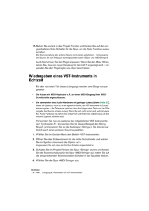 Page 186NUENDO
13 – 186 Lehrgang 6: Verwenden von VST-Instrumenten
11.Gehen Sie zurück in das Projekt-Fenster und klicken Sie auf den ein-
geschalteten Solo-Schalter für die Spur, um die Solo-Funktion auszu-
schalten.
Die Stummschaltung aller anderen Spuren wird wieder aufgehoben – mit Ausnahme 
der Spuren, die von Anfang an stummgeschaltet waren (»Bass« und »MIDI Strings«).
Auch hier können Sie den Pegel anpassen. Wenn Sie den Mixer öffnen, 
sehen Sie, dass ein neuer Kanalzug für den LM-7 angezeigt wird – ver-...