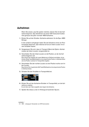 Page 188NUENDO
13 – 188 Lehrgang 6: Verwenden von VST-Instrumenten
Aufnehmen
Wenn Sie wissen, was Sie spielen möchten, können Sie mit der Auf-
nahme beginnen. Das Aufnehmen mit einem VST-Instrument funktio-
niert genauso wie jede »normale« MIDI-Aufnahme:
1.Klicken Sie auf den Schalter »Aufnahme aktivieren« für die Spur »MIDI 
Strings«.
In den anderen Lehrgängen haben Sie die Aufnahme immer am Posi-
tionszeiger begonnen, aber diesmal soll sie am linken Locator mit ei-
nem Vorzähler starten.
2.Vergewissern Sie...