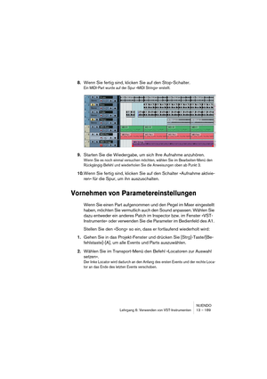 Page 189NUENDO
Lehrgang 6: Verwenden von VST-Instrumenten 13 – 189
8.Wenn Sie fertig sind, klicken Sie auf den Stop-Schalter.
Ein MIDI-Part wurde auf der Spur »MIDI Strings« erstellt.
9.Starten Sie die Wiedergabe, um sich Ihre Aufnahme anzuhören.
Wenn Sie es noch einmal versuchen möchten, wählen Sie im Bearbeiten-Menü den 
Rückgängig-Befehl und wiederholen Sie die Anweisungen oben ab Punkt 3.
10.Wenn Sie fertig sind, klicken Sie auf den Schalter »Aufnahme aktivie-
ren« für die Spur, um ihn auszuschalten....