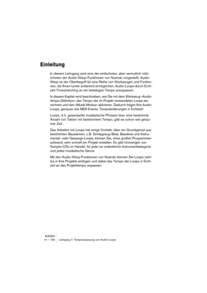 Page 194NUENDO14 – 194 Lehrgang 7: Tempoanpassung von Audio-Loops
Einleitung
In diesem Lehrgang wird eine der einfachsten, aber vermutlich nütz-
lichsten der Audio-Warp-Funktionen von Nuendo vorgestellt. Audio-
Warp ist der Oberbegriff für eine Reihe von Werkzeugen und Funktio-
nen, die Ihnen (unter anderem) ermöglichen, Audio-Loops durch Echt-
zeit-Timestretching an ein beliebiges Tempo anzupassen. 
In diesem Kapitel wird beschrieben, wie Sie mit dem Werkzeug »Audio-
tempo-Definition« das Tempo der im Projekt...