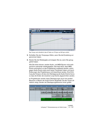 Page 197NUENDOLehrgang 7: Tempoanpassung von Audio-Loops 14 – 197
Das Tempo wird allmählich über 8 Takte von 75 bpm auf 90 bpm erhöht.
5.Schließen Sie den Tempospur-Editor, wenn Sie die Einstellung vor-
genommen haben.
6.Starten Sie die Wiedergabe und stoppen Sie sie, wenn Sie genug 
gehört haben.
Wie Sie hören können, werden Audio- und MIDI-Spuren nicht mehr 
synchron zueinander wiedergegeben. Das liegt daran, dass MIDI-
Events automatisch an das Projekttempo angepasst werden, wohin-
gegen Audio-Events stets...