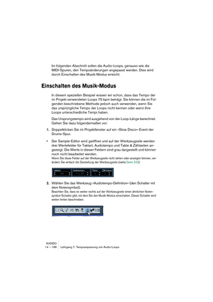 Page 198NUENDO14 – 198 Lehrgang 7: Tempoanpassung von Audio-Loops
Im folgenden Abschnitt sollen die Audio-Loops, genauso wie die 
MIDI-Spuren, den Tempoänderungen angepasst werden. Dies wird 
durch Einschalten des Musik-Modus erreicht.
Einschalten des Musik-Modus
In diesem speziellen Beispiel wissen wir schon, dass das Tempo der 
im Projekt verwendeten Loops 75 bpm beträgt. Sie können die im Fol-
genden beschriebene Methode jedoch auch verwenden, wenn Sie 
das ursprüngliche Tempo der Loops nicht kennen oder wenn...