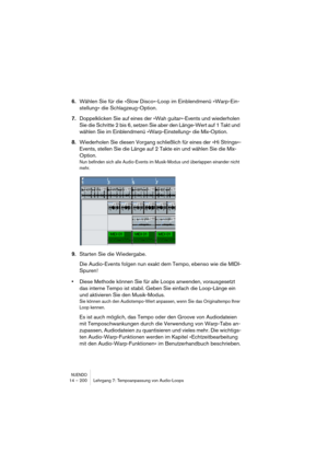 Page 200NUENDO14 – 200 Lehrgang 7: Tempoanpassung von Audio-Loops
6.Wählen Sie für die »Slow Disco«-Loop im Einblendmenü »Warp-Ein-
stellung« die Schlagzeug-Option.
7.Doppelklicken Sie auf eines der »Wah guitar«-Events und wiederholen 
Sie die Schritte 2 bis 6, setzen Sie aber den Länge-Wert auf 1 Takt und 
wählen Sie im Einblendmenü »Warp-Einstellung« die Mix-Option.
8.Wiederholen Sie diesen Vorgang schließlich für eines der »Hi Strings«-
Events, stellen Sie die Länge auf 2 Takte ein und wählen Sie die Mix-...