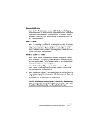 Page 21NUENDO
Systemanforderungen und Installation für Windows 2 – 21
Eigene ASIO-Treiber
Wenn für Ihre Audiokarte ein eigener ASIO-Treiber zur Verfügung 
steht, sollte dieser mit der Audiokarte mitgeliefert werden. Informieren 
Sie sich auf der Website des Herstellers über die neusten Treiber-
Versionen. Lesen Sie in der Anleitung des Herstellers nach, wie Sie 
den Treiber installieren.
DirectX-Treiber
Wenn Ihre Audiokarte mit DirectX kompatibel ist, werden die entspre-
chenden DirectX-Treiber beim...